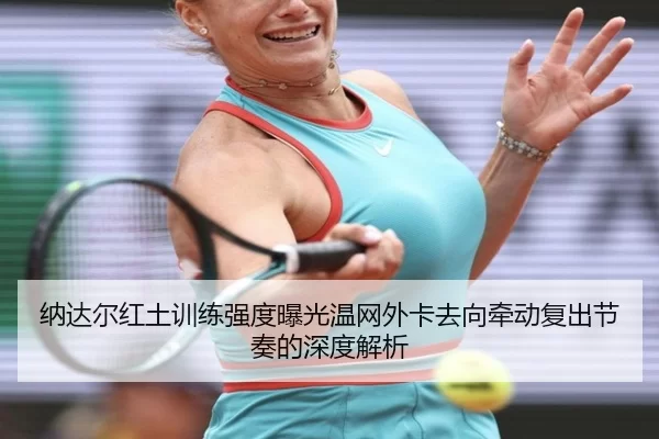 纳达尔红土训练强度曝光温网外卡去向牵动复出节奏的深度解析