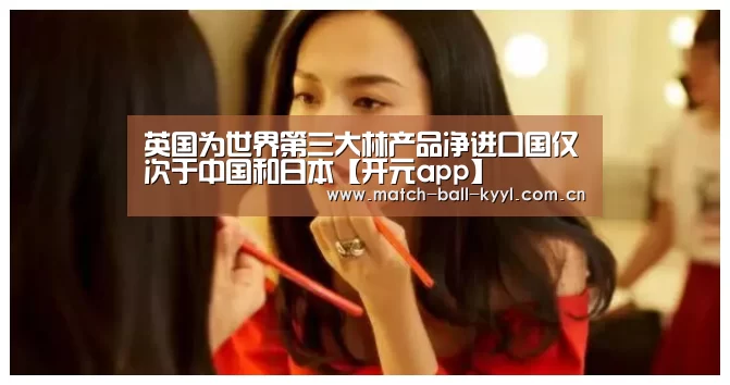 英国为世界第三大林产品净进口国仅次于中国和日本【开元app】(图2) 开元app官方下载